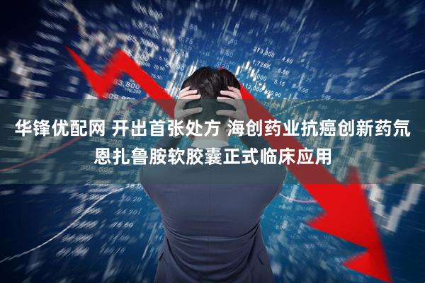 华锋优配网 开出首张处方 海创药业抗癌创新药氘恩扎鲁胺软胶囊正式临床应用
