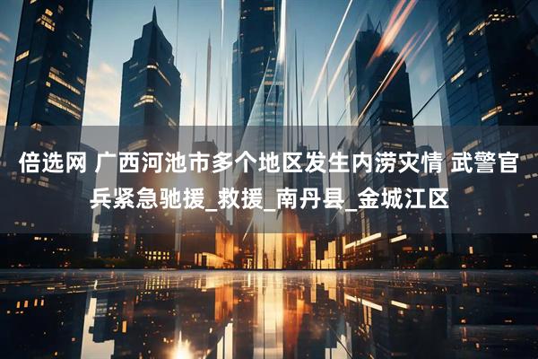 倍选网 广西河池市多个地区发生内涝灾情 武警官兵紧急驰援_救援_南丹县_金城江区