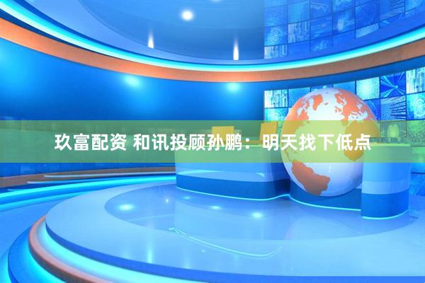 玖富配资 和讯投顾孙鹏：明天找下低点