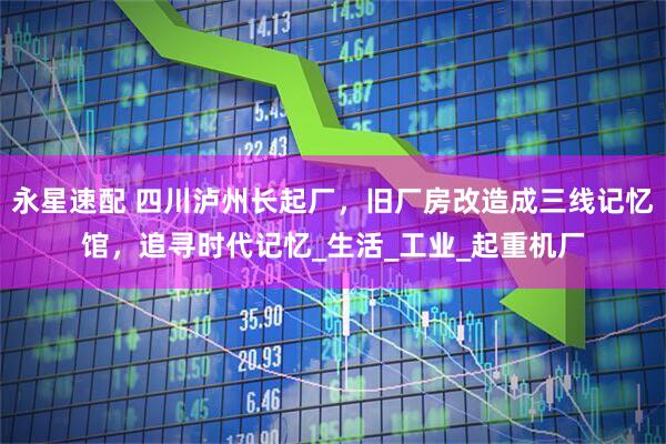 永星速配 四川泸州长起厂，旧厂房改造成三线记忆馆，追寻时代记忆_生活_工业_起重机厂