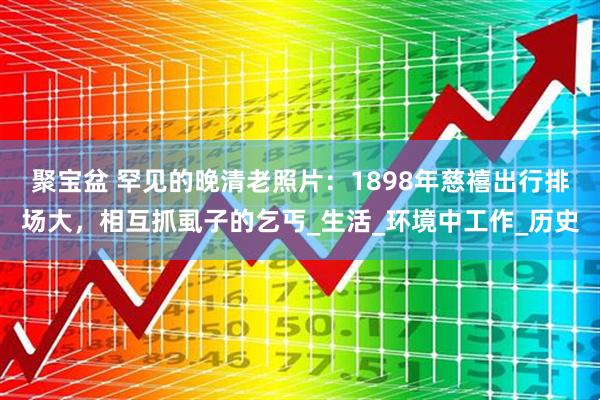 聚宝盆 罕见的晚清老照片：1898年慈禧出行排场大，相互抓虱子的乞丐_生活_环境中工作_历史