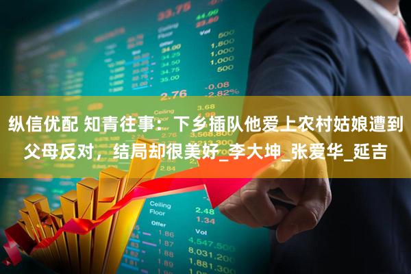 纵信优配 知青往事：下乡插队他爱上农村姑娘遭到父母反对，结局却很美好_李大坤_张爱华_延吉