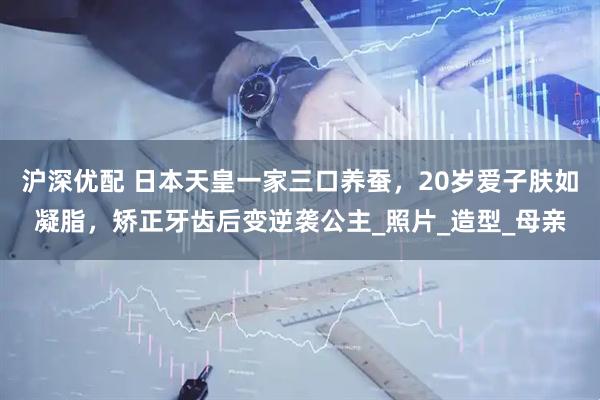 沪深优配 日本天皇一家三口养蚕，20岁爱子肤如凝脂，矫正牙齿后变逆袭公主_照片_造型_母亲