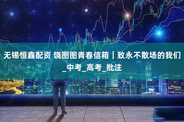 无锡恒鑫配资 饶图图青春信箱｜致永不散场的我们_中考_高考_批注