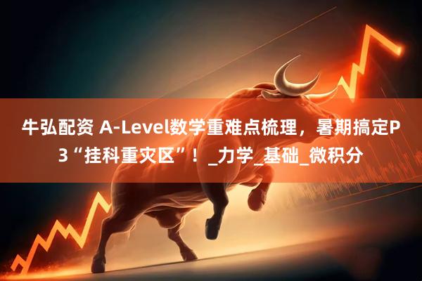 牛弘配资 A-Level数学重难点梳理，暑期搞定P3“挂科重灾区”！_力学_基础_微积分