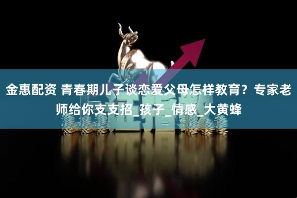 金惠配资 青春期儿子谈恋爱父母怎样教育？专家老师给你支支招_孩子_情感_大黄蜂