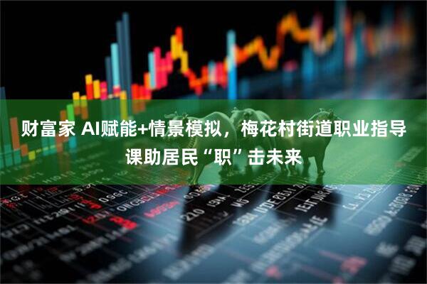 财富家 AI赋能+情景模拟，梅花村街道职业指导课助居民“职”击未来