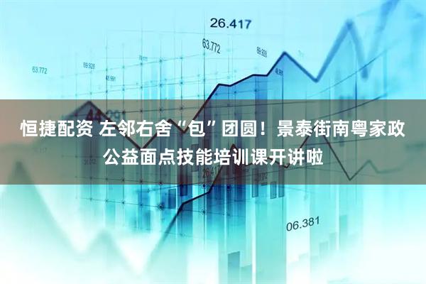 恒捷配资 左邻右舍“包”团圆！景泰街南粤家政公益面点技能培训课开讲啦