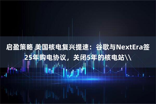 启盈策略 美国核电复兴提速：谷歌与NextEra签25年购电协议，关闭5年的核电站\
