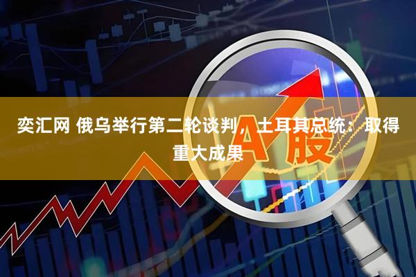 奕汇网 俄乌举行第二轮谈判，土耳其总统：取得重大成果