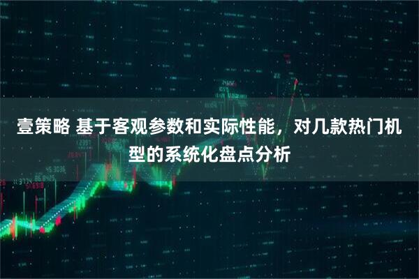 壹策略 基于客观参数和实际性能，对几款热门机型的系统化盘点分析